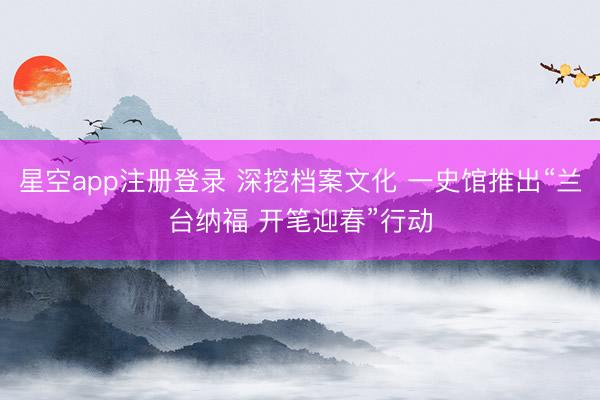 星空app注册登录 深挖档案文化 一史馆推出“兰台纳福 开笔迎春”行动
