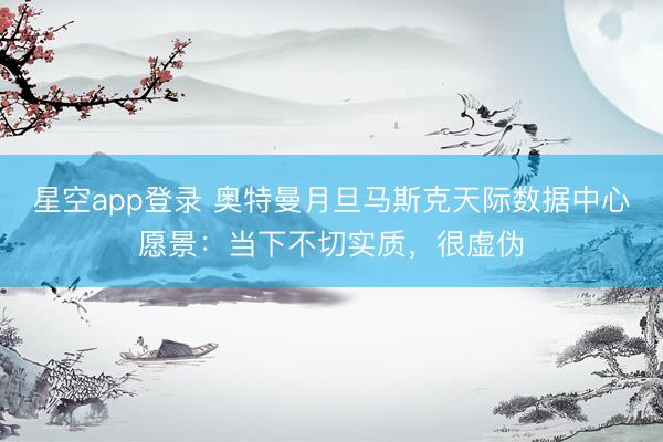 星空app登录 奥特曼月旦马斯克天际数据中心愿景：当下不切实质，很虚伪
