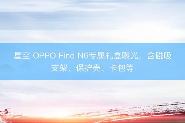 星空 OPPO Find N6专属礼盒曝光，含磁吸支架、保护壳、卡包等