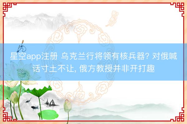 星空app注册 乌克兰行将领有核兵器? 对俄喊话寸土不让， 俄方教授并非开打趣