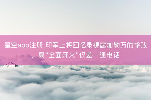 星空app注册 印军上将回忆录裸露加勒万的惨败，离“全面开火”仅差一通电话