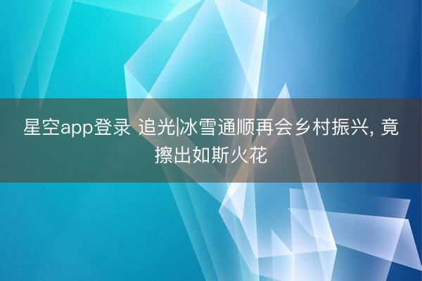 星空app登录 追光|冰雪通顺再会乡村振兴， 竟擦出如斯火花