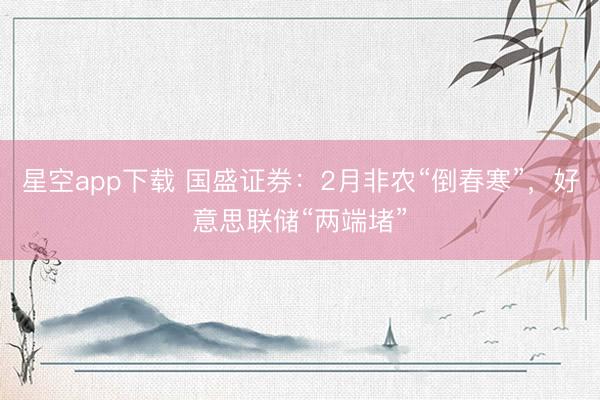 星空app下载 国盛证券：2月非农“倒春寒”，好意思联储“两端堵”