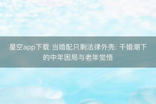星空app下载 当婚配只剩法律外壳: 干婚潮下的中年困局与老年觉悟