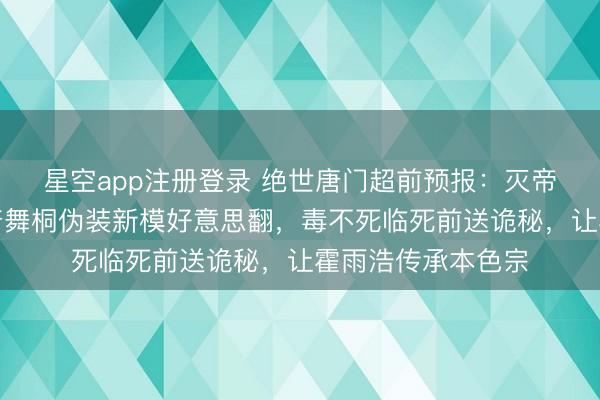 星空app注册登录 绝世唐门超前预报：灭帝活动兵分两路，唐舞桐伪装新模好意思翻，毒不死临死前送诡秘，让霍雨浩传承本色宗