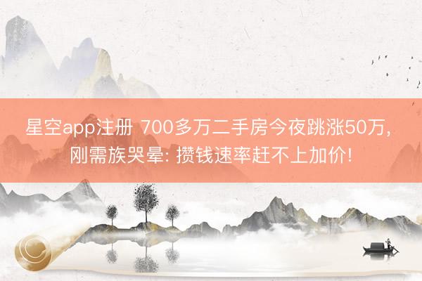 星空app注册 700多万二手房今夜跳涨50万， 刚需族哭晕: 攒钱速率赶不上加价!