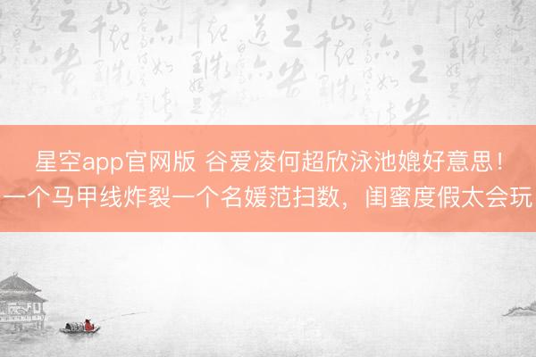 星空app官网版 谷爱凌何超欣泳池媲好意思！一个马甲线炸裂一个名媛范扫数，闺蜜度假太会玩