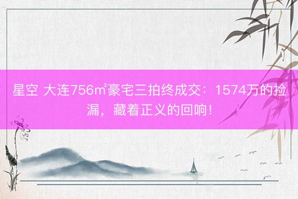 星空 大连756㎡豪宅三拍终成交：1574万的捡漏，藏着正义的回响！